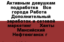 Активным девушкам подработка - Все города Работа » Дополнительный заработок и сетевой маркетинг   . Ханты-Мансийский,Нефтеюганск г.